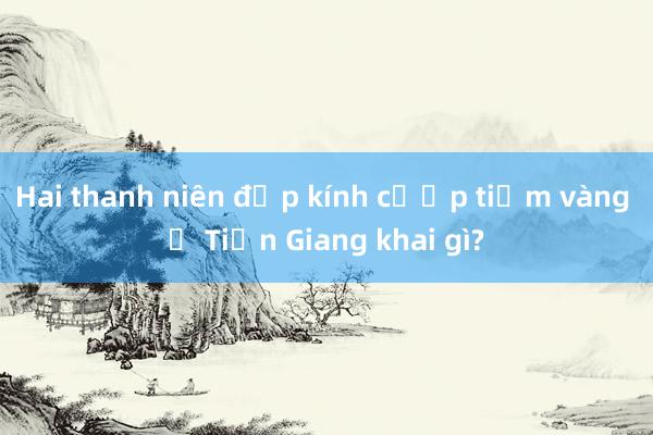 Hai thanh niên đập kính cướp tiệm vàng ở Tiền Giang khai gì?