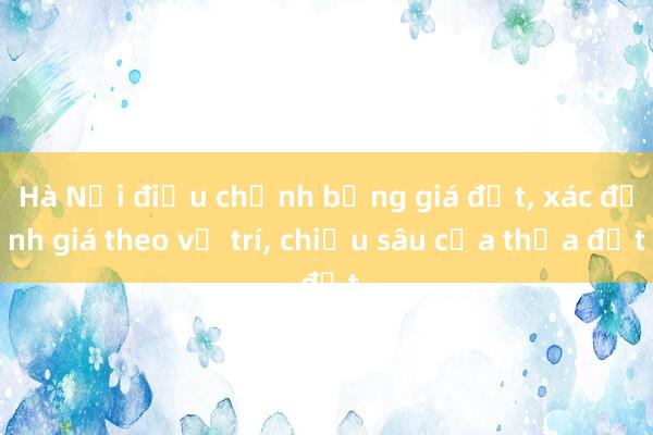 Hà Nội điều chỉnh bảng giá đất， xác định giá theo vị trí， chiều sâu của thửa đất