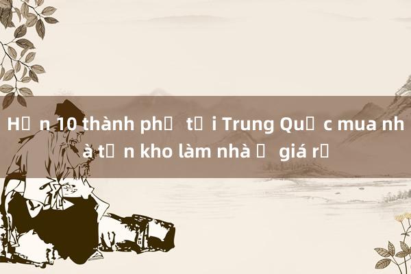 Hơn 10 thành phố tại Trung Quốc mua nhà tồn kho làm nhà ở giá rẻ