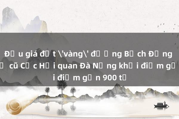 Đấu giá đất 'vàng' đường Bạch Đằng là trụ sở cũ Cục Hải quan Đà Nẵng khởi điểm gần 900 tỉ