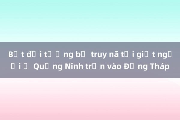 Bắt đối tượng bị truy nã tội giết người ở Quảng Ninh trốn vào Đồng Tháp