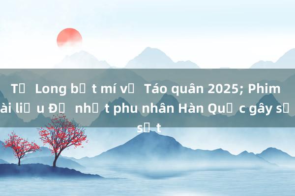 Tự Long bật mí về Táo quân 2025; Phim tài liệu Đệ nhất phu nhân Hàn Quốc gây sốt