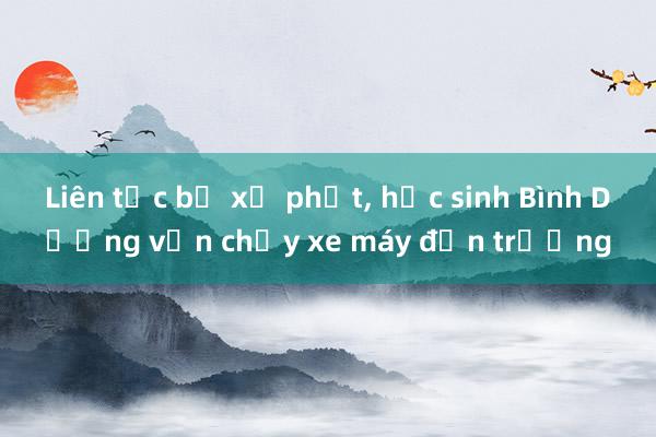 Liên tục bị xử phạt， học sinh Bình Dương vẫn chạy xe máy đến trường