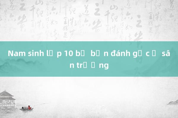 Nam sinh lớp 10 bị bạn đánh gục ở sân trường