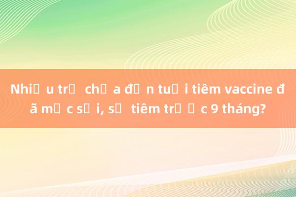 Nhiều trẻ chưa đến tuổi tiêm vaccine đã mắc sởi， sẽ tiêm trước 9 tháng?