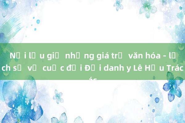 Nơi lưu giữ những giá trị văn hóa - lịch sử về cuộc đời Đại danh y Lê Hữu Trác