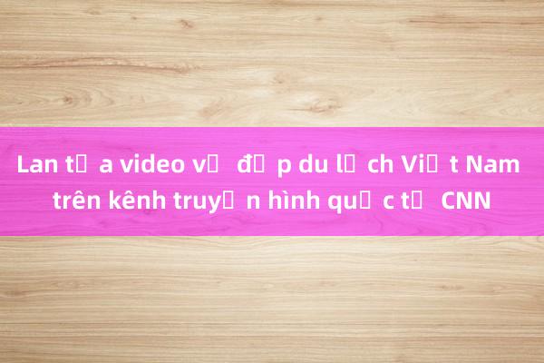 Lan tỏa video vẻ đẹp du lịch Việt Nam trên kênh truyền hình quốc tế CNN