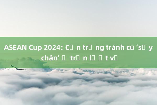 ASEAN Cup 2024: Cẩn trọng tránh cú ‘sảy chân’ ở trận lượt về