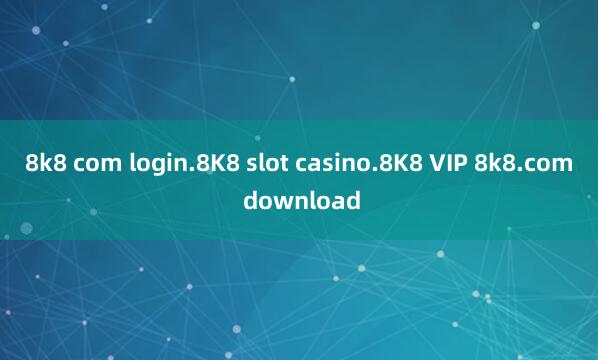 8k8 com login.8K8 slot casino.8K8 VIP 8k8.com download